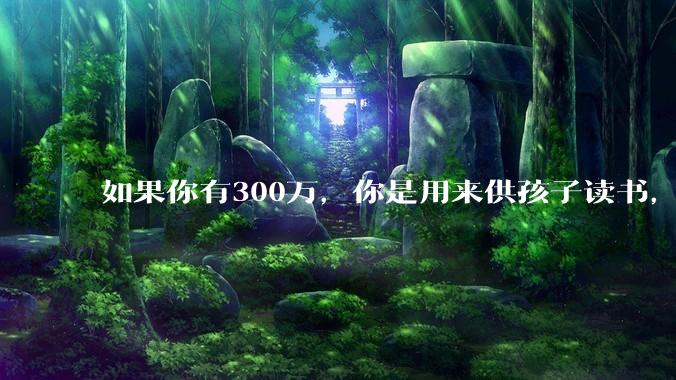 如果你有300万，你是用来供孩子读书，还是留着以后给ta买房或者保底？